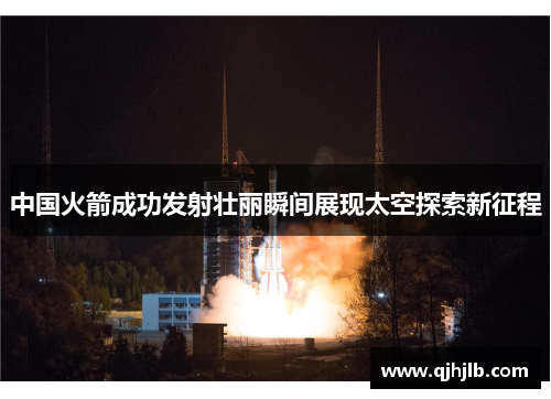 中国火箭成功发射壮丽瞬间展现太空探索新征程