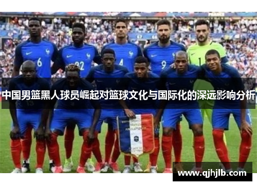 中国男篮黑人球员崛起对篮球文化与国际化的深远影响分析